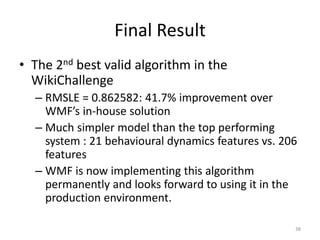 Final Result
• The 2nd best valid algorithm in the
  WikiChallenge
  – RMSLE = 0.862582: 41.7% improvement over
    WMF’s in-house solution
  – Much simpler model than the top performing
    system : 21 behavioural dynamics features vs. 206
    features
  – WMF is now implementing this algorithm
    permanently and looks forward to using it in the
    production environment.

                                                    38
 