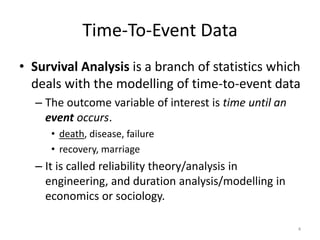 Time-To-Event Data
• Survival Analysis is a branch of statistics which
  deals with the modelling of time-to-event data
  – The outcome variable of interest is time until an
    event occurs.
     • death, disease, failure
     • recovery, marriage
  – It is called reliability theory/analysis in
    engineering, and duration analysis/modelling in
    economics or sociology.

                                                        4
 