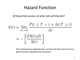 Hazard Function
Of those that survive, at what rate will they die?




   The instantaneous potential per unit time for the event to occur,
   given that the individual has survived t.

                                                                   56
 