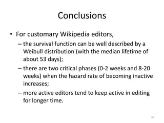 Conclusions
• For customary Wikipedia editors,
  – the survival function can be well described by a
    Weibull distribution (with the median lifetime of
    about 53 days);
  – there are two critical phases (0-2 weeks and 8-20
    weeks) when the hazard rate of becoming inactive
    increases;
  – more active editors tend to keep active in editing
    for longer time.

                                                     60
 