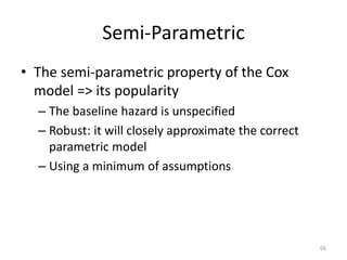 Semi-Parametric
• The semi-parametric property of the Cox
  model => its popularity
  – The baseline hazard is unspecified
  – Robust: it will closely approximate the correct
    parametric model
  – Using a minimum of assumptions




                                                      66
 