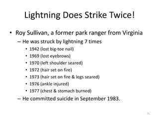 Lightning Does Strike Twice!
• Roy Sullivan, a former park ranger from Virginia
  – He was struck by lightning 7 times
     •   1942 (lost big-toe nail)
     •   1969 (lost eyebrows)
     •   1970 (left shoulder seared)
     •   1972 (hair set on fire)
     •   1973 (hair set on fire & legs seared)
     •   1976 (ankle injured)
     •   1977 (chest & stomach burned)
  – He committed suicide in September 1983.

                                                     75
 