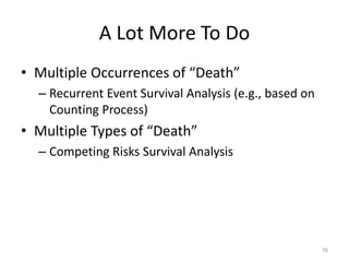 A Lot More To Do
• Multiple Occurrences of “Death”
  – Recurrent Event Survival Analysis (e.g., based on
    Counting Process)
• Multiple Types of “Death”
  – Competing Risks Survival Analysis




                                                        76
 