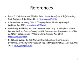 References
• David G. Kleinbaum and Mitchel Klein. Survival Analysis: A Self-Learning
  Text. Springer, 3rd edition, 2011. http://goo.gl/wFtta
• John Wallace. How Big Data is Changing Retail Marketing Analytics.
  Webinar, Apr 2005. http://goo.gl/OlMmi
• Dell Zhang, Karl Prior, and Mark Levene. How Long Do Wikipedia Editors
  Keep Active? In Proceedings of the 8th International Symposium on Wikis
  and Open Collaboration (WikiSym), Linz, Austria, Aug 2012.
  http://goo.gl/On3qr
• Dell Zhang. Wikipedia Edit Number Prediction based on Temporal
  Dynamics. The Computing Research Repository (CoRR) abs/1110.5051. Oct
  2011. http://goo.gl/s2Dex




                                                                         78
 