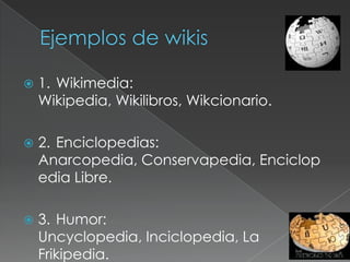 Ejemplos de wikis1.	Wikimedia: Wikipedia, Wikilibros, Wikcionario.2.	Enciclopedias: Anarcopedia, Conservapedia, Enciclopedia Libre.3.	Humor: Uncyclopedia, Inciclopedia, La Frikipedia.