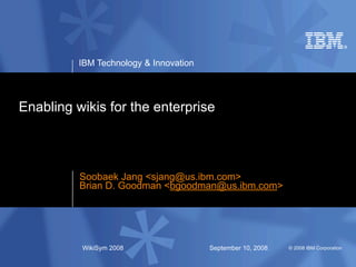 IBM Technology & Innovation




Enabling wikis for the enterprise



          Soobaek Jang <sjang@us.ibm.com>
          Brian D. Goodman <bgoodman@us.ibm.com>




          WikiSym 2008                  September 10, 2008   © 2008 IBM Corporation