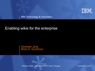 IBM Technology & Innovation




Enabling wikis for the enterprise



          Soobaek Jang
          Brian D. Goodman




          WikiSym 2008 | September 8-10, Porto, Portugal   © 2008 IBM Corporation