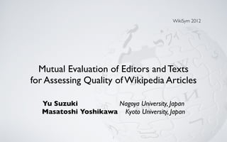 WikiSym 2012




  Mutual Evaluation of Editors and Texts
for Assessing Quality of Wikipedia Articles

  Yu Suzuki          Nagoya University, Japan
  Masatoshi Yoshikawa Kyoto University, Japan


                       1
 