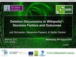 Digital Enterprise Research Institute                                                                  www.deri.ie




                        Deletion Discussions in Wikipedia*:
                         Decision Factors and Outcomes

                     Jodi Schneider, Alexandre Passant, & Stefan Decker

         WikiSym 2012                                                         Wednesday 29th August 2012
         Linz, Austria
                                                                                               *enWP
 Copyright 2011 Digital Enterprise Research Institute. All rights reserved.




                                                                               Enabling Networked Knowledge
                                                                                                     1
 