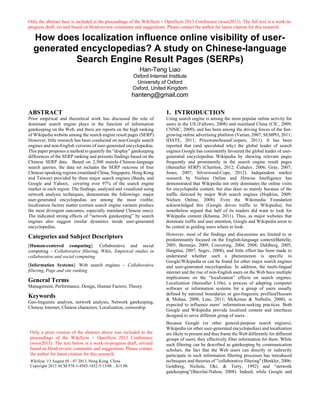 Only the abstract here is included in the proceedings of the WikiSym + OpenSym 2013 Conference (wsos2013). The full text is a work-in-
progress draft, revised based on blind-review comments and suggestions. Please contact the author for latest citation for this research.
How does localization influence online visibility of user-
generated encyclopedias? A study on Chinese-language
Search Engine Result Pages (SERPs)
Han-Teng Liao
Oxford Internet Institute
University of Oxford
Oxford, United Kingdom
hanteng@gmail.com
ABSTRACT
Prior empirical and theoretical work has discussed the role of
dominant search engine plays in the function of information
gatekeeping on the Web, and there are reports on the high ranking
of Wikipedia website among the search engine result pages (SERP).
However, little research has been conducted on non-Google search
engines and non-English versions of user-generated encyclopedias.
This paper proposes a method to quantify the “display” gatekeeping
differences of the SERP ranking and presents findings based on the
Chinese SERP data. Based on 2,500 mainly-Chinese-language
search queries, the data set includes the SERP outcome of four
Chinese-speaking regions (mainland China, Singapore, Hong Kong
and Taiwan) provided by three major search engines (Baidu, and
Google and Yahoo), covering over 97% of the search engine
market in each region. The findings, analysed and visualized using
network analysis techniques, demonstrate the followings: major
user-generated encyclopedias are among the most visible;
localization factors matter (certain search engine variants produce
the most divergent outcomes, especially mainland Chinese ones).
The indicated strong effects of “network gatekeeping” by search
engines also suggest similar dynamics inside user-generated
encyclopedias.
Categories and Subject Descriptors
[Human-centered computing]: Collaborative and social
computing – Collaborative filtering, Wikis, Empirical studies in
collaborative and social computing
[Information Systems]: Web search engines – Collaborative
filtering, Page and site ranking
General Terms
Management, Performance, Design, Human Factors, Theory
Keywords
Geo-linguistic analysis, network analysis, Network gatekeeping,
Chinese Internet, Chinese characters, Localization, censorship.
1. INTRODUCTION
Using search engine is among the most popular online activity for
users in the US (Fallows, 2008) and mainland China (CIC, 2009;
CNNIC, 2009), and has been among the driving forces of the fast-
growing online advertising platform (Varian, 2007; SEMPO, 2011;
IDATE, 2011; PricewaterhouseCoopers, 2011). It has been
reported that (and speculated why) the global leader of search
engines Google has consistently favoured the global leader of user-
generated encyclopedias Wikipedia by showing relevant pages
frequently and prominently in the search engine result pages
(thereafter SERP) (Charlton, 2012; Čuhalev, 2006; Gray, 2007;
Jones, 2007; Silverwood-Cope, 2012). Independent market
research by Nielsen Online and Hitwise Intelligence has
demonstrated that Wikipedia not only dominates the online visits
for encyclopedia content, but also does so mainly because of the
traffic directed by major Web search engines (Hopkins, 2009;
Nielsen Online, 2008). Even the Wikimedia Foundation
acknowledged this (Google drives traffic to Wikipedia), but
nonetheless argued that half of its readers did want to look for
Wikipedia content (Khanna, 2011). Thus, as major websites that
dominate traffic and user attention, Google and Wikipedia seem to
be central in guiding users where to look.
However, most of the findings and discussions are limited to or
predominantly focused on the English-language context(Battelle,
2005; Bermejo, 2009; Couvering, 2004, 2008; Dahlberg, 2005;
Hargittai, 2007; Segev, 2008), and little effort has been made to
understand whether such a phenomenon is specific to
Google/Wikipedia or can be found for other major search engines
and user-generated encyclopedias. In addition, the multi-lingual
internet and the rise of non-English users on the Web have multiple
implications on the “localization” effects on search engines.
Localization (thereafter L10n), a process of adapting computer
software or information systems for a group of users usually
defined by national boundaries or geo-linguistic profiles(Hussain
& Mohan, 2008; Liao, 2011; McKenna & Naftulin, 2000), is
expected to influence users’ information-seeking practices. Both
Google and Wikipedia provide localized content and interfaces
designed to serve different group of users. .
Because Google (or other general-purpose search engines),
Wikipedia (or other user-generated encyclopedias) and localization
are likely to present and thus frame the Web differently for different
groups of users, they effectively filter information for them. While
such filtering can be described as gatekeeping by communication
scholars, the fact that the Web users can directly or indirectly
participate in such information filtering processes has introduced
techniques and theories of "collaborative filtering" (Benkler, 2006;
Goldberg, Nichols, Oki, & Terry, 1992) and “network
gatekeeping”(Barzilai-Nahon, 2008). Indeed, while Google and
Only a prior version of the abstract above was included in the
proceedings of the WikiSym + OpenSym 2013 Conference
(wsos2013). The text below is a work-in-progress draft, revised
based on blind-review comments and suggestions. Please contact
the author for latest citation for this research.
WikiSym '13 August 05 - 07 2013, Hong Kong, China
Copyright 2013 ACM 978-1-4503-1852-5/13/08 ...$15.00.
 