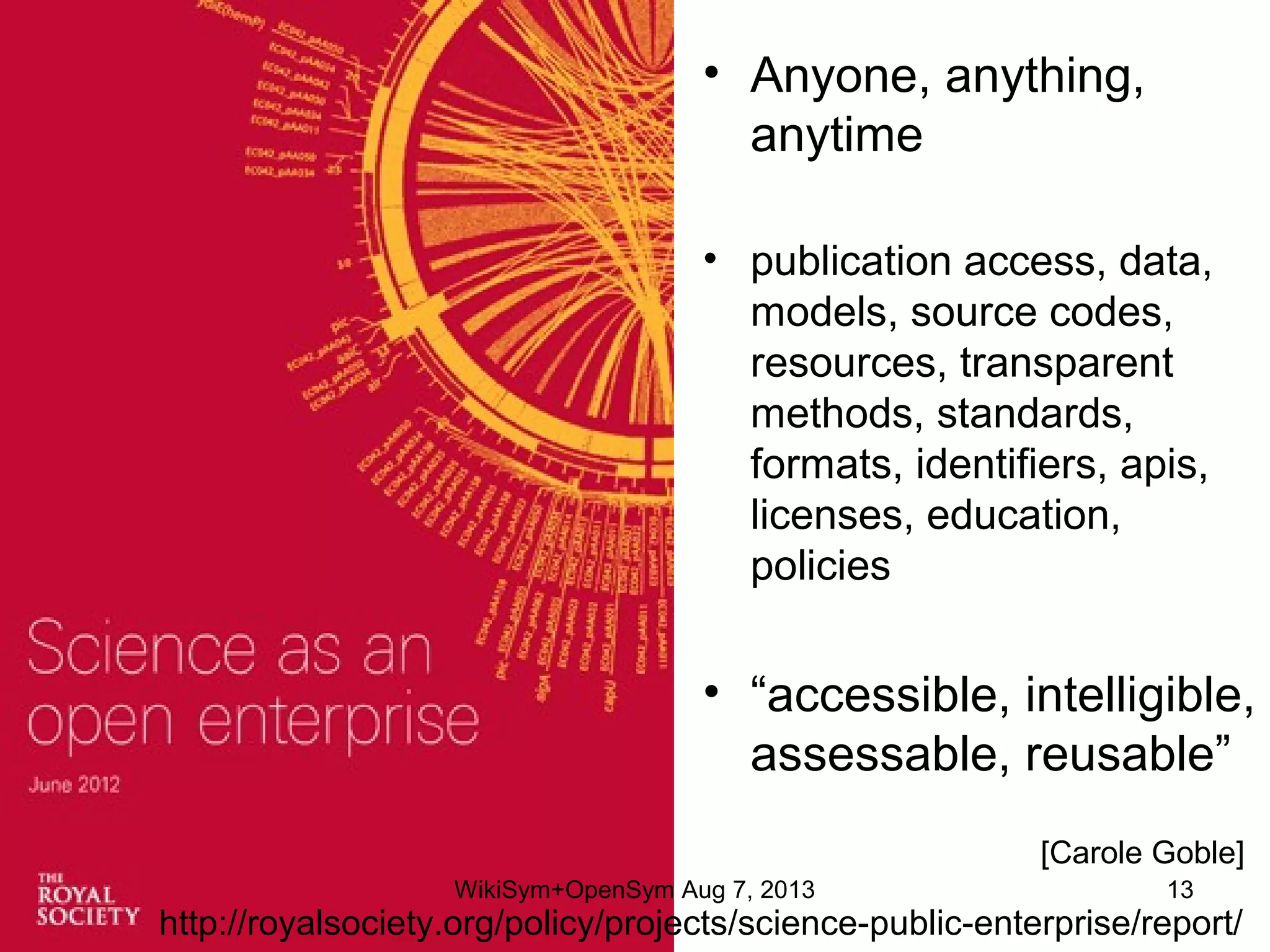 • Anyone, anything,
anytime
• publication access, data,
models, source codes,
resources, transparent
methods, standards,
formats, identifiers, apis,
licenses, education,
policies
• “accessible, intelligible,
assessable, reusable”
http://royalsociety.org/policy/projects/science-public-enterprise/report/
[Carole Goble]
WikiSym+OpenSym Aug 7, 2013 13
 