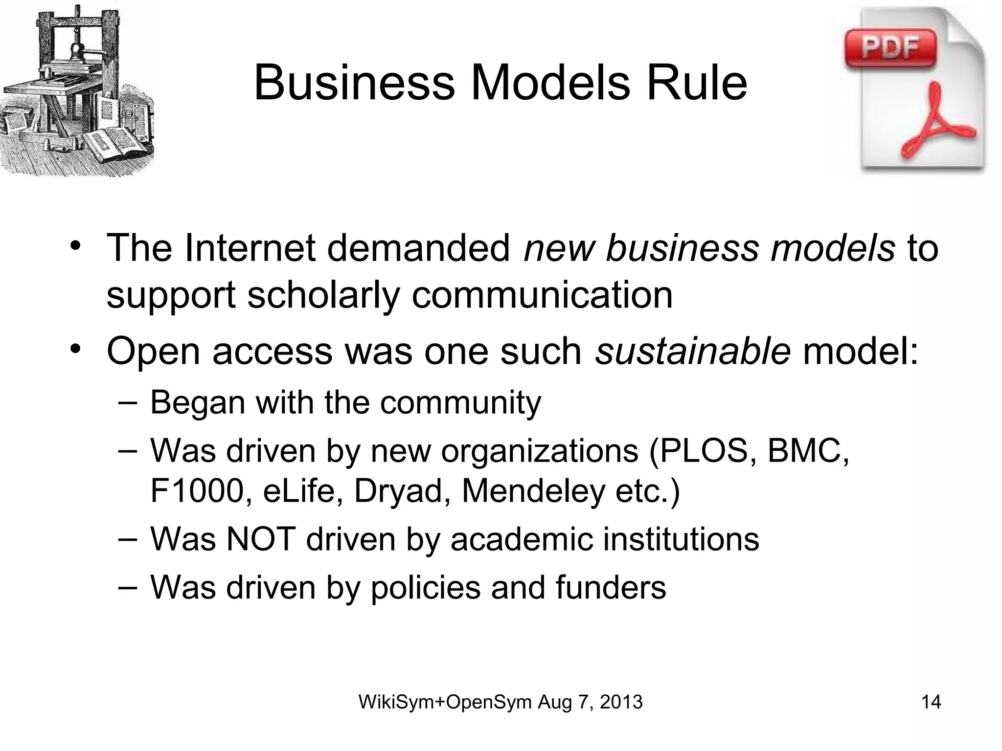 Business Models Rule
• The Internet demanded new business models to
support scholarly communication
• Open access was one such sustainable model:
– Began with the community
– Was driven by new organizations (PLOS, BMC,
F1000, eLife, Dryad, Mendeley etc.)
– Was NOT driven by academic institutions
– Was driven by policies and funders
WikiSym+OpenSym Aug 7, 2013 14
 