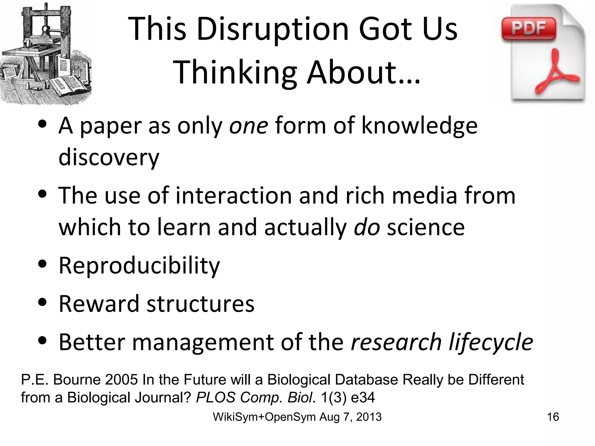 This Disruption Got Us
Thinking About…
• A paper as only one form of knowledge
discovery
• The use of interaction and rich media from
which to learn and actually do science
• Reproducibility
• Reward structures
• Better management of the research lifecycle
P.E. Bourne 2005 In the Future will a Biological Database Really be Different
from a Biological Journal? PLOS Comp. Biol. 1(3) e34
WikiSym+OpenSym Aug 7, 2013 16
 