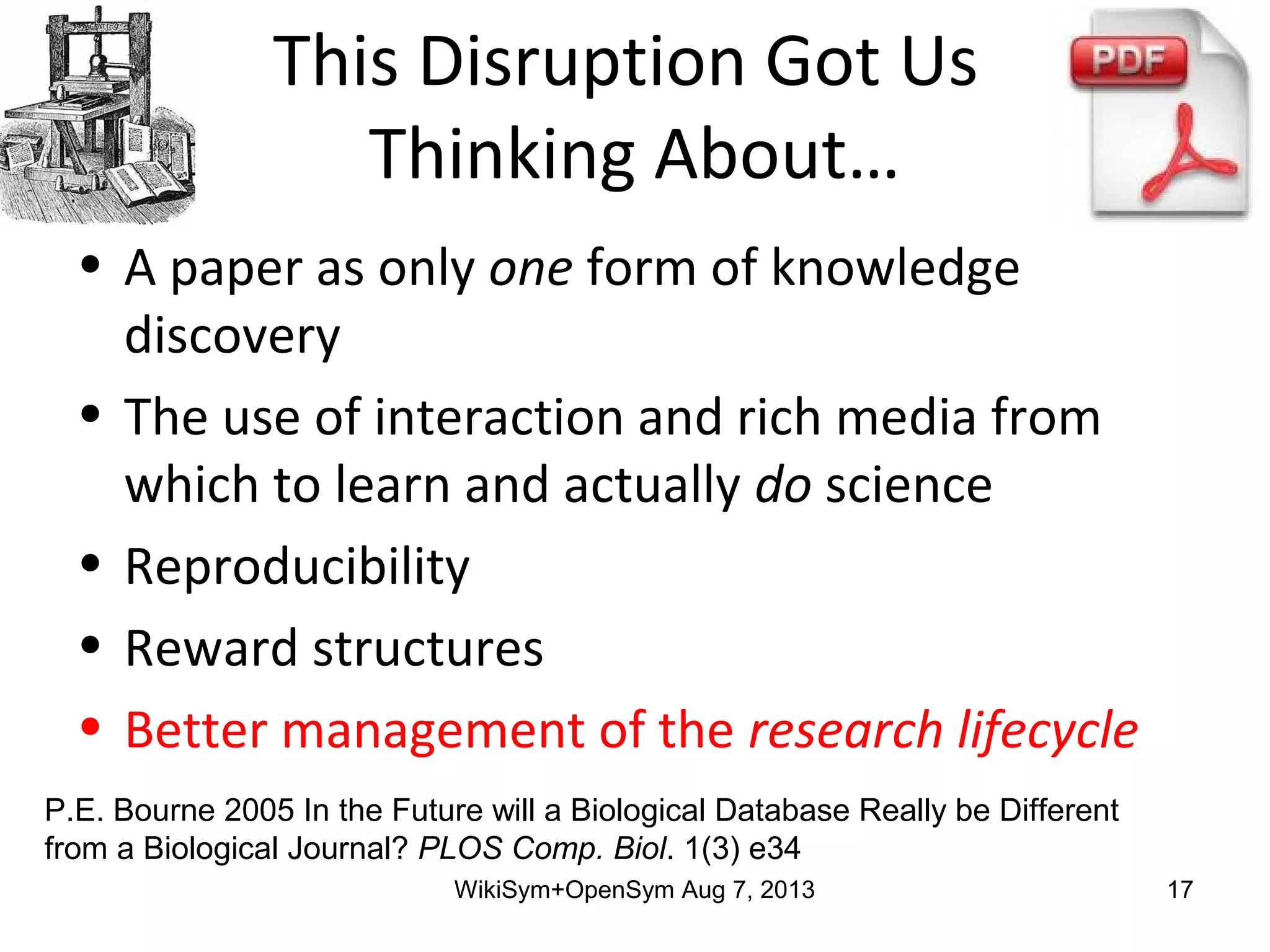 This Disruption Got Us
Thinking About…
• A paper as only one form of knowledge
discovery
• The use of interaction and rich media from
which to learn and actually do science
• Reproducibility
• Reward structures
• Better management of the research lifecycle
P.E. Bourne 2005 In the Future will a Biological Database Really be Different
from a Biological Journal? PLOS Comp. Biol. 1(3) e34
WikiSym+OpenSym Aug 7, 2013 17
 