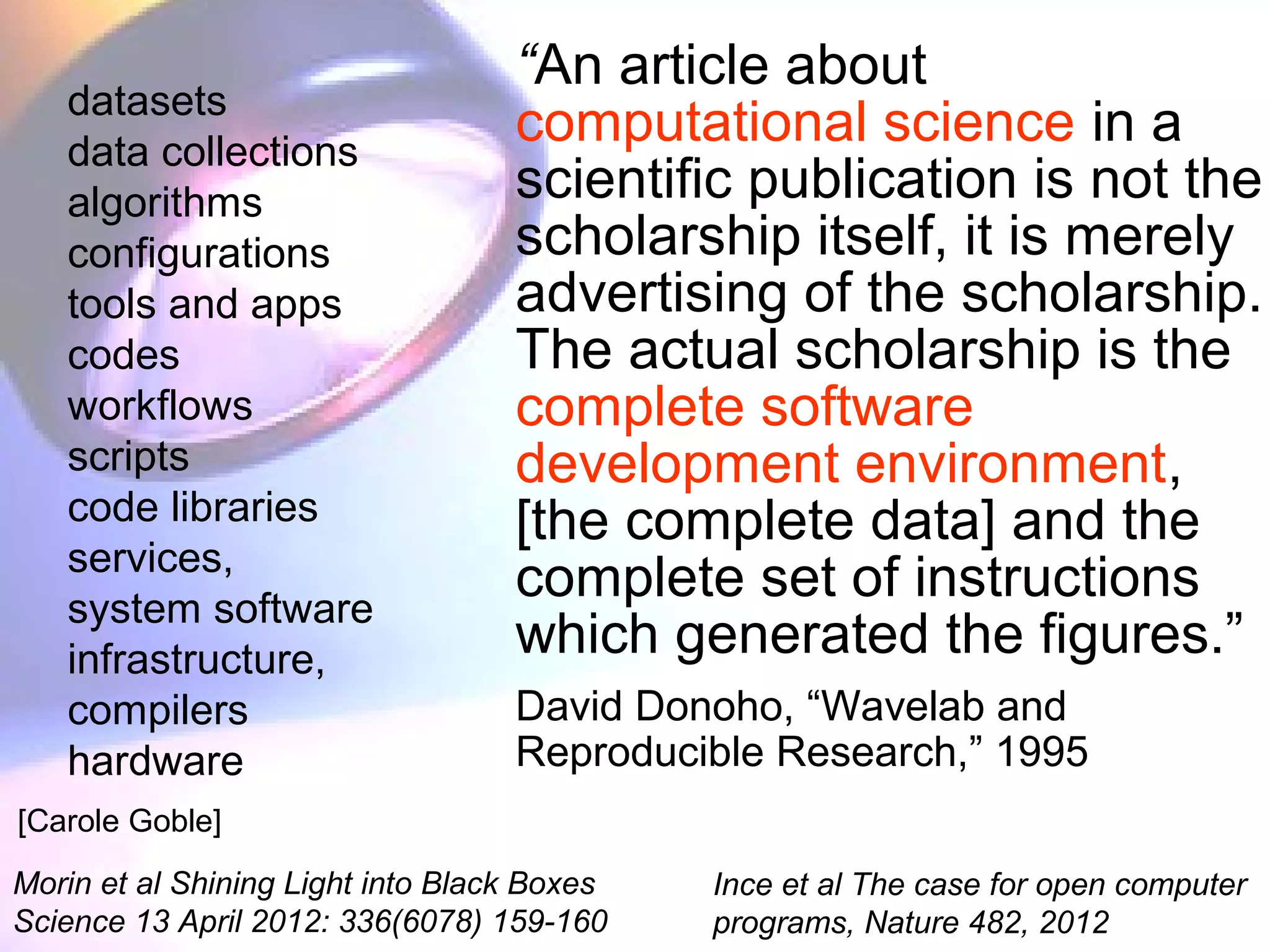 “An article about
computational science in a
scientific publication is not the
scholarship itself, it is merely
advertising of the scholarship.
The actual scholarship is the
complete software
development environment,
[the complete data] and the
complete set of instructions
which generated the figures.”
David Donoho, “Wavelab and
Reproducible Research,” 1995
datasets
data collections
algorithms
configurations
tools and apps
codes
workflows
scripts
code libraries
services,
system software
infrastructure,
compilers
hardware
Morin et al Shining Light into Black Boxes
Science 13 April 2012: 336(6078) 159-160
Ince et al The case for open computer
programs, Nature 482, 2012
[Carole Goble]
 