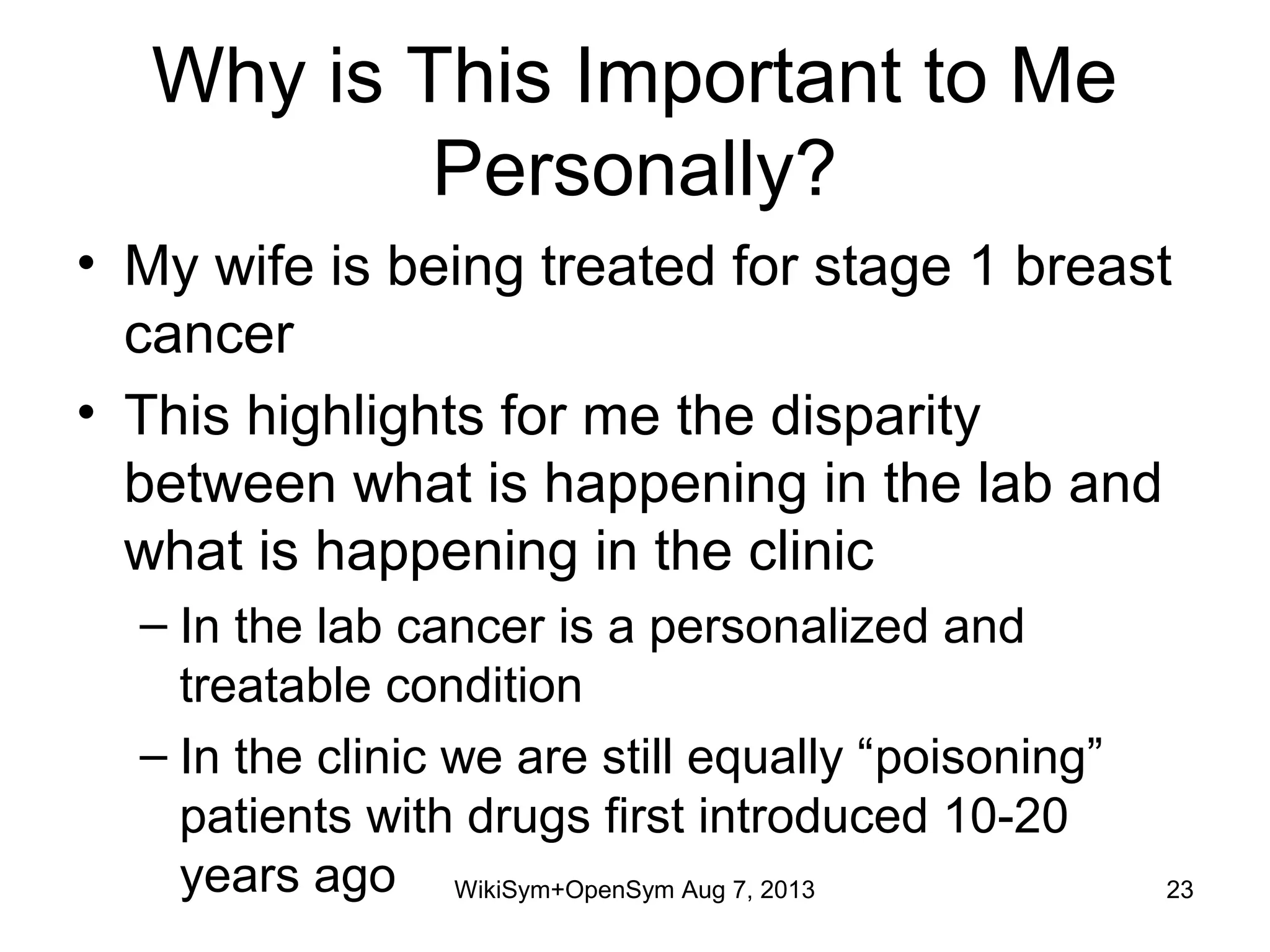 Why is This Important to Me
Personally?
• My wife is being treated for stage 1 breast
cancer
• This highlights for me the disparity
between what is happening in the lab and
what is happening in the clinic
– In the lab cancer is a personalized and
treatable condition
– In the clinic we are still equally “poisoning”
patients with drugs first introduced 10-20
years ago WikiSym+OpenSym Aug 7, 2013 23
 