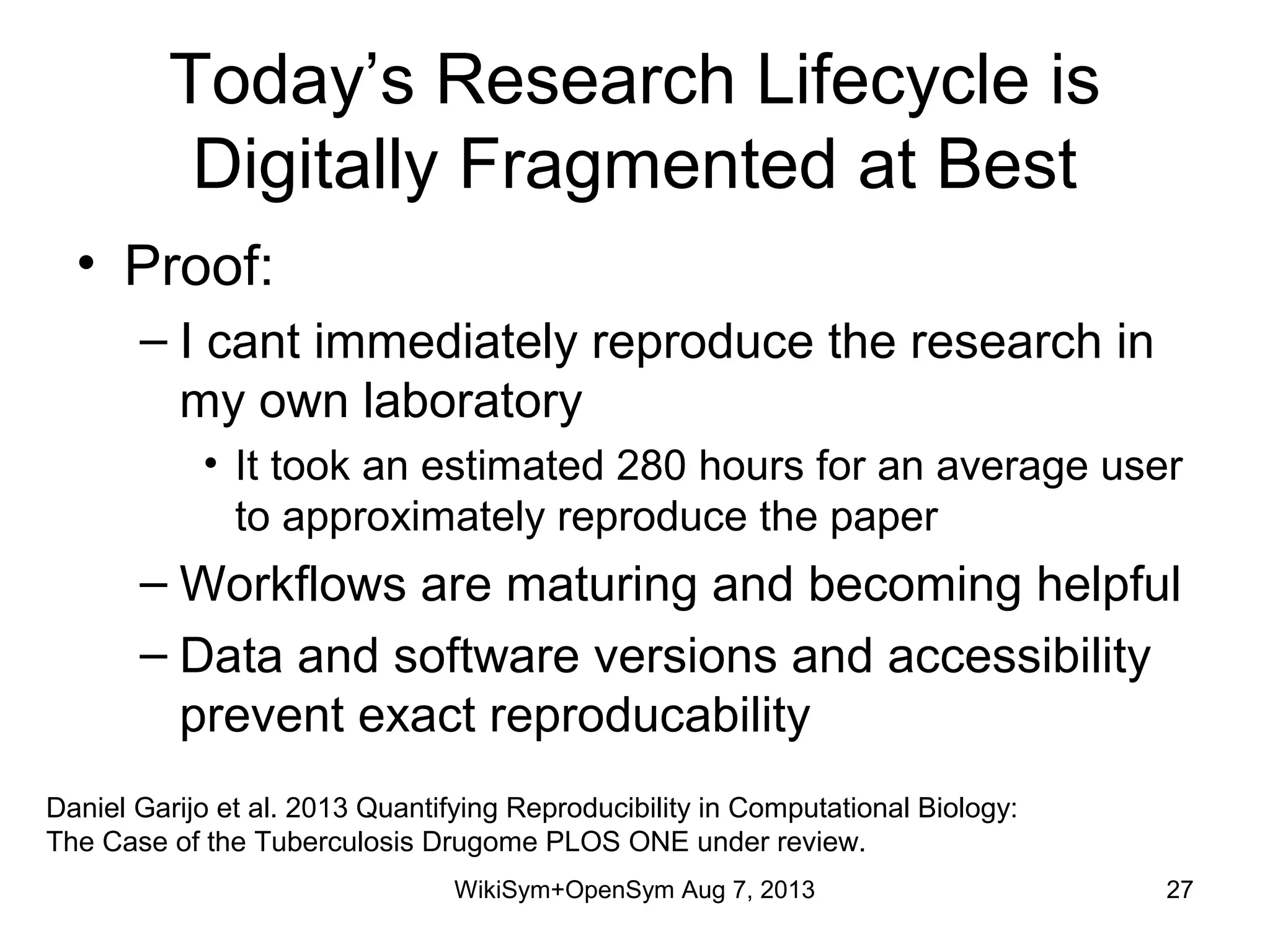 Today’s Research Lifecycle is
Digitally Fragmented at Best
• Proof:
– I cant immediately reproduce the research in
my own laboratory
• It took an estimated 280 hours for an average user
to approximately reproduce the paper
– Workflows are maturing and becoming helpful
– Data and software versions and accessibility
prevent exact reproducability
Daniel Garijo et al. 2013 Quantifying Reproducibility in Computational Biology:
The Case of the Tuberculosis Drugome PLOS ONE under review.
WikiSym+OpenSym Aug 7, 2013 27
 