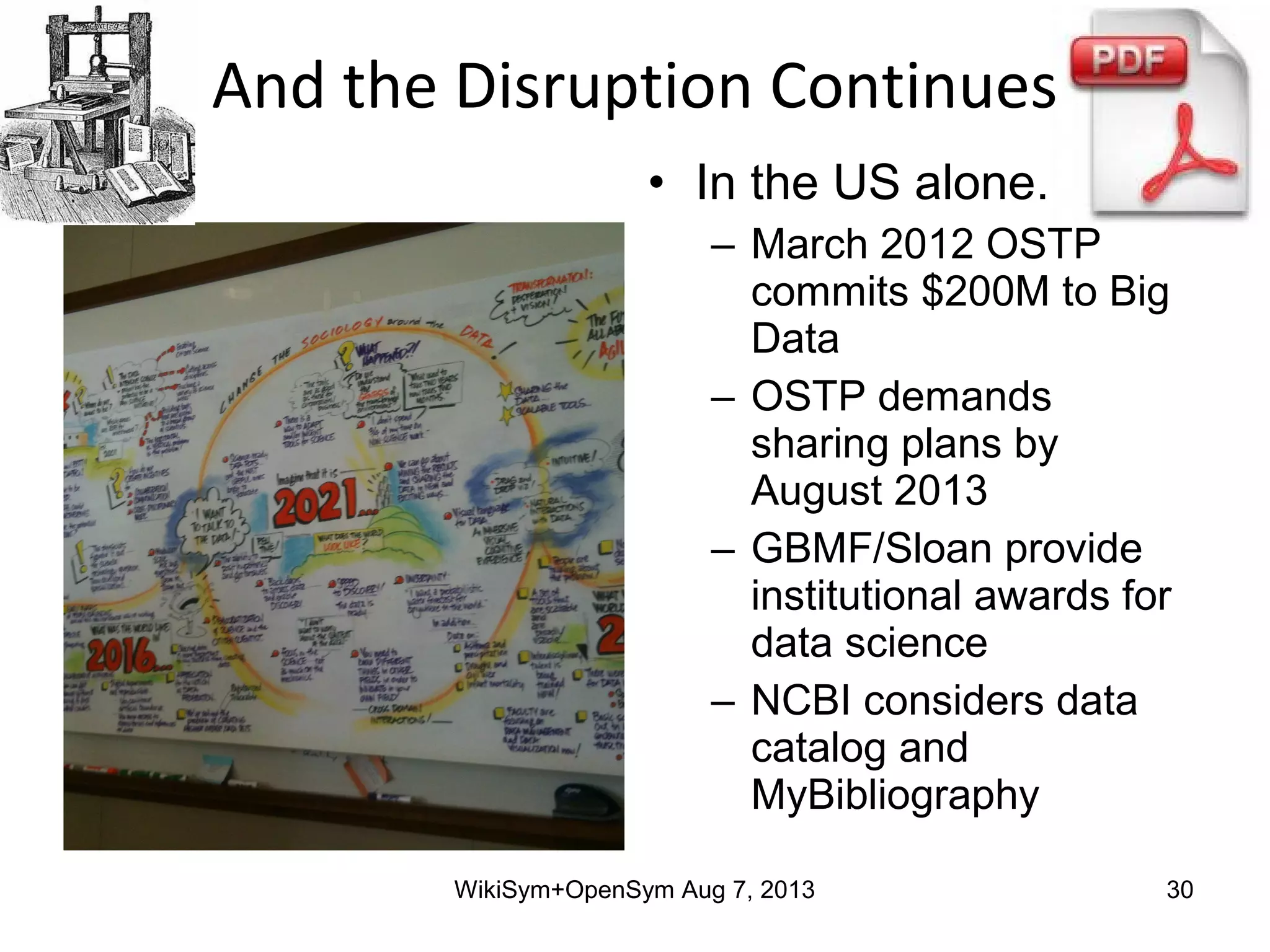 • In the US alone..
– March 2012 OSTP
commits $200M to Big
Data
– OSTP demands
sharing plans by
August 2013
– GBMF/Sloan provide
institutional awards for
data science
– NCBI considers data
catalog and
MyBibliography
And the Disruption Continues
WikiSym+OpenSym Aug 7, 2013 30
 