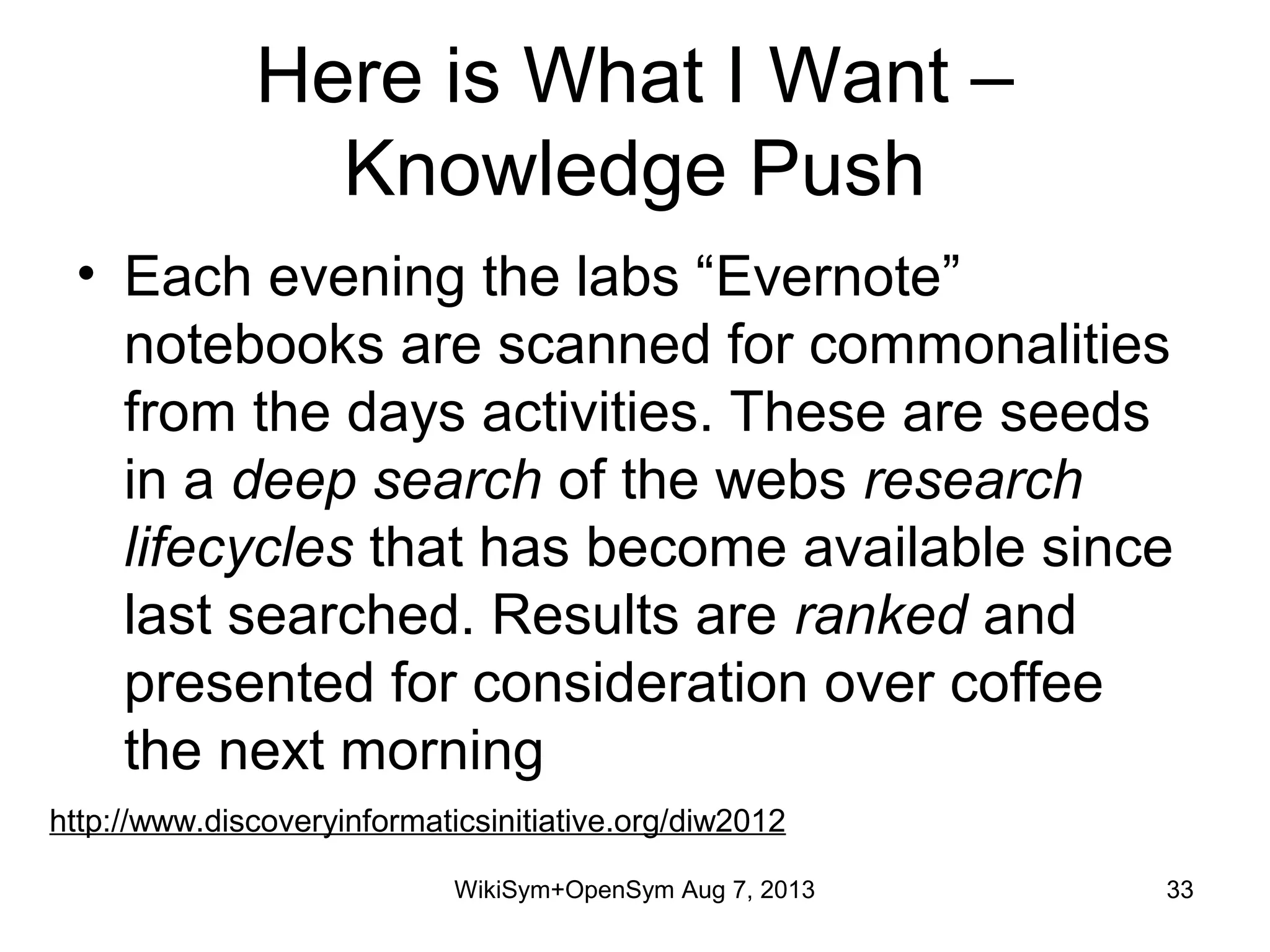 Here is What I Want –
Knowledge Push
• Each evening the labs “Evernote”
notebooks are scanned for commonalities
from the days activities. These are seeds
in a deep search of the webs research
lifecycles that has become available since
last searched. Results are ranked and
presented for consideration over coffee
the next morning
http://www.discoveryinformaticsinitiative.org/diw2012
WikiSym+OpenSym Aug 7, 2013 33
 