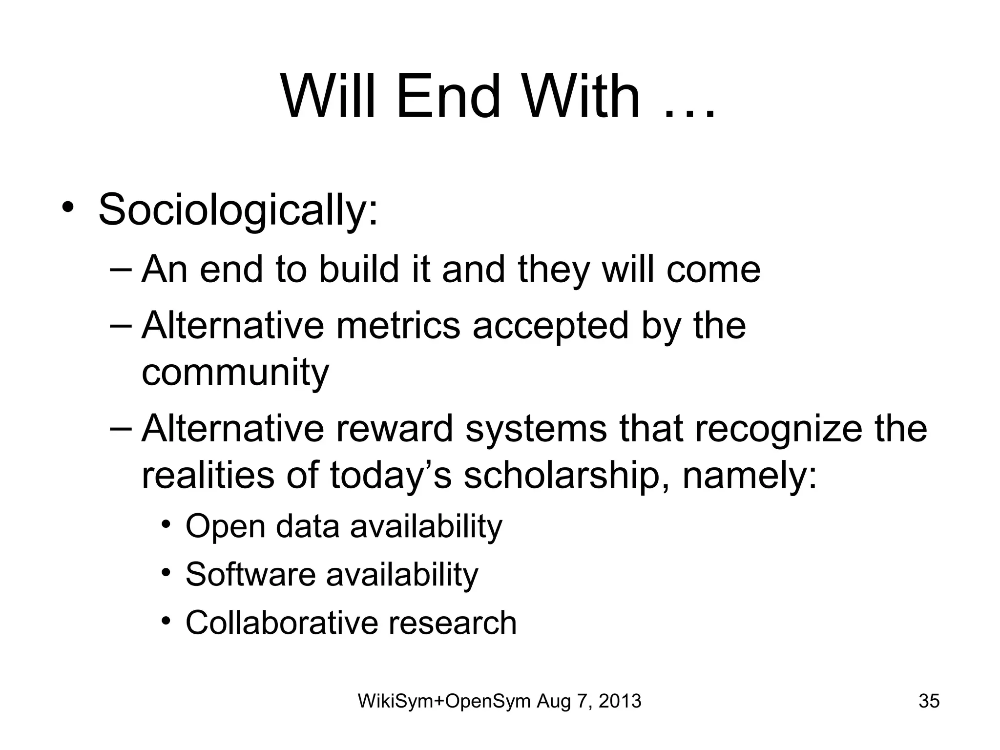 Will End With …
• Sociologically:
– An end to build it and they will come
– Alternative metrics accepted by the
community
– Alternative reward systems that recognize the
realities of today’s scholarship, namely:
• Open data availability
• Software availability
• Collaborative research
WikiSym+OpenSym Aug 7, 2013 35
 