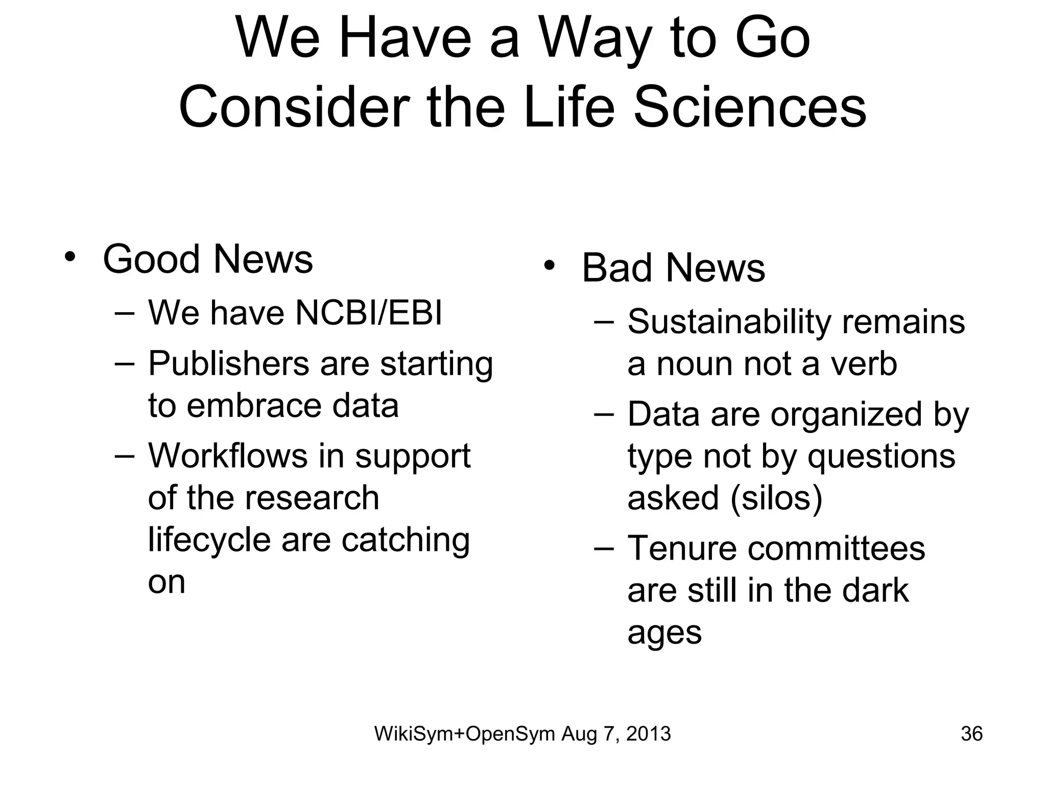 We Have a Way to Go
Consider the Life Sciences
• Good News
– We have NCBI/EBI
– Publishers are starting
to embrace data
– Workflows in support
of the research
lifecycle are catching
on
• Bad News
– Sustainability remains
a noun not a verb
– Data are organized by
type not by questions
asked (silos)
– Tenure committees
are still in the dark
ages
WikiSym+OpenSym Aug 7, 2013 36
 