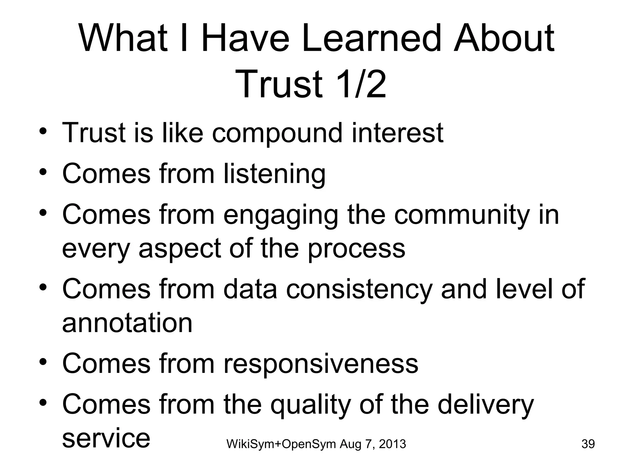 What I Have Learned About
Trust 1/2
• Trust is like compound interest
• Comes from listening
• Comes from engaging the community in
every aspect of the process
• Comes from data consistency and level of
annotation
• Comes from responsiveness
• Comes from the quality of the delivery
service 39WikiSym+OpenSym Aug 7, 2013
 