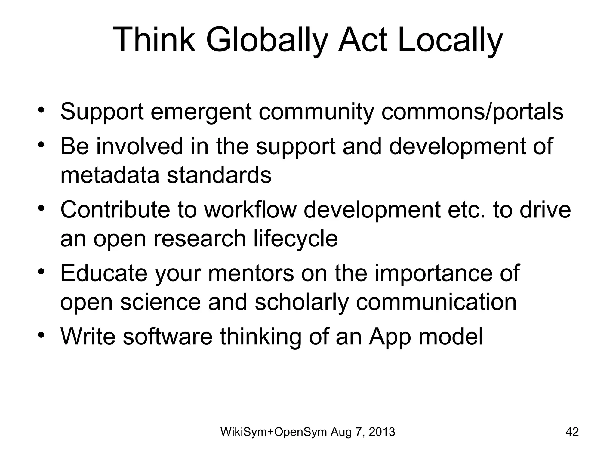 Think Globally Act Locally
• Support emergent community commons/portals
• Be involved in the support and development of
metadata standards
• Contribute to workflow development etc. to drive
an open research lifecycle
• Educate your mentors on the importance of
open science and scholarly communication
• Write software thinking of an App model
WikiSym+OpenSym Aug 7, 2013 42
 