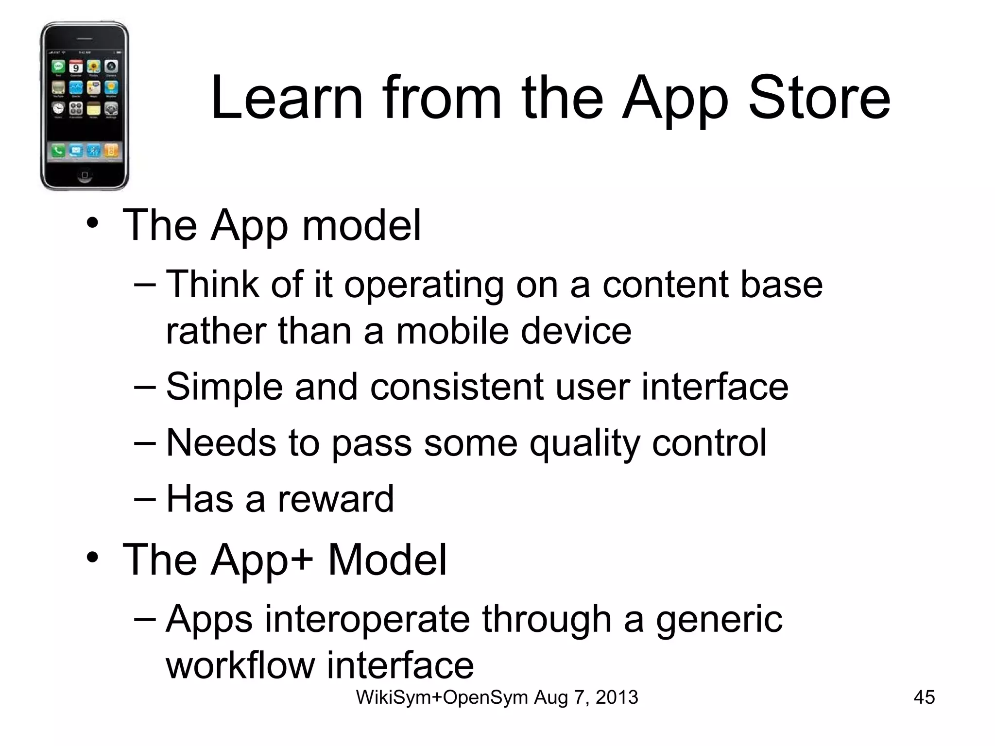 Learn from the App Store
• The App model
– Think of it operating on a content base
rather than a mobile device
– Simple and consistent user interface
– Needs to pass some quality control
– Has a reward
• The App+ Model
– Apps interoperate through a generic
workflow interface
WikiSym+OpenSym Aug 7, 2013 45
 