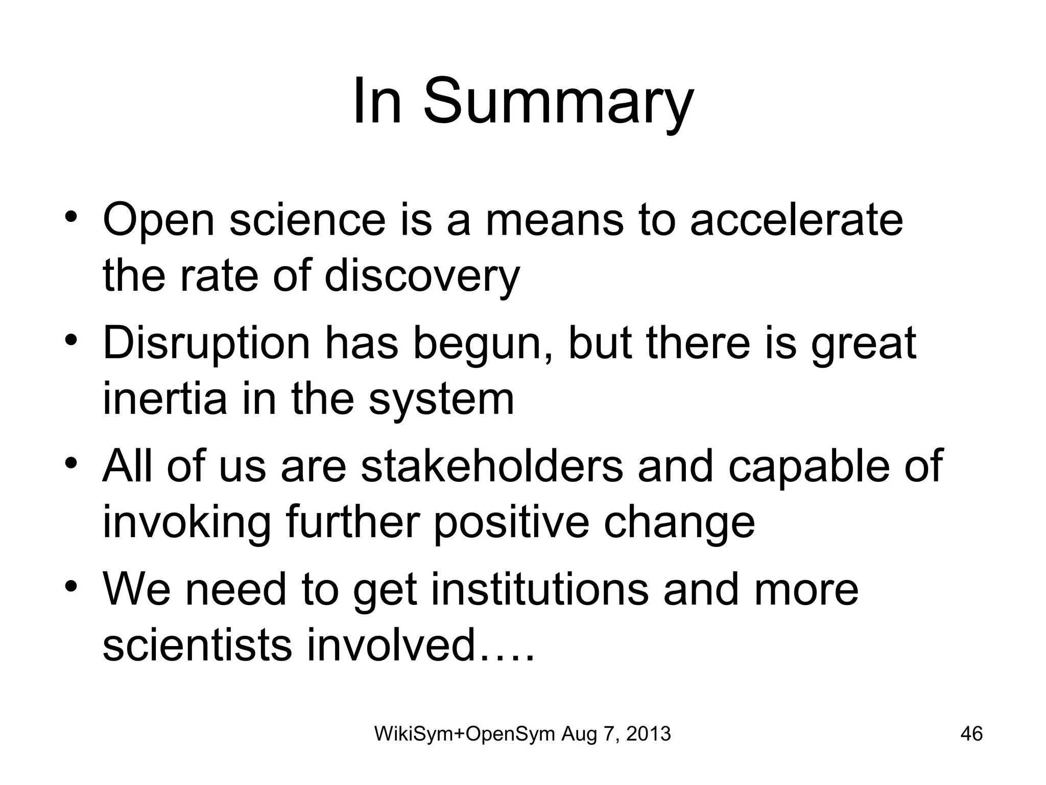 In Summary
• Open science is a means to accelerate
the rate of discovery
• Disruption has begun, but there is great
inertia in the system
• All of us are stakeholders and capable of
invoking further positive change
• We need to get institutions and more
scientists involved….
WikiSym+OpenSym Aug 7, 2013 46
 