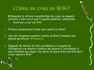 ¿Cómo se crea un Wiki? Wikispaces te ofrece la posibilidad de crear un espacio gratuito y libre en el que tu puedas publicar contenidos.  Pasos para crear una Wiki: Primero necesitamos tener una cuenta en Gmail. Una vez tengamos nuestra cuenta en Gmail tenemos que darnos de alta en  Wikispaces . Después de darnos de alta accedemos a la pagina de Wikispaces con nuestro nombre de usuario y contraseña, y solo tenemos que seguir una serie de pasos muy sencillos para crear nuestra Wiki: 