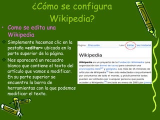 ¿Cómo se configura Wikipedia? Como se edita una Wikipedia Simplemente hacemos clic en la pestaña « editar » ubicada en la parte superior de la página.  Nos aparecerá un recuadro blanco que contiene el texto del artículo que vamos a modificar. En su parte superior se encuentra la barra de herramientas con la que podemos modificar el texto. 