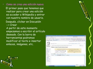 Como se crea una edición nueva El primer paso que tenemos que realizar para crear una edición es acceder a Wikipedia y entrar con nuestro nombre de usuario.  Después, clickar en Discusión  --> Crear A partir de este momento empezamos a escribir el artículo deseado. Con la barra de herramientas podremos modificar el texto e insertar enlaces, imágenes, etc. 