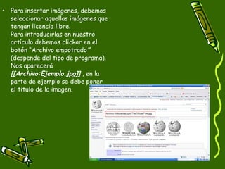Para insertar imágenes, debemos seleccionar aquellas imágenes que tengan licencia libre. Para introducirlas en nuestro artículo debemos clickar en el botón “Archivo empotrado ”  (despende del tipo de programa). Nos aparecerá  [[Archivo:Ejemplo.jpg]]  , en la parte de ejemplo se debe poner el titulo de la imagen. 