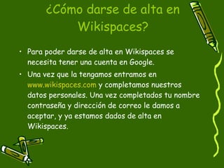 ¿Cómo darse de alta en Wikispaces? Para poder darse de alta en Wikispaces se necesita tener una cuenta en Google. Una vez que la tengamos entramos en  www.wikispaces.com  y completamos nuestros  datos personales. Una vez completados tu nombre contraseña y dirección de correo le damos a aceptar, y ya estamos dados de alta en Wikispaces. 