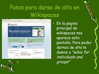 Pasos para darse de alta en Wikispaces En la pagina principal de wikispaces nos aparece esta pantalla. Para poder darnos de alta le damos a  "wikis for individuals and groups"  