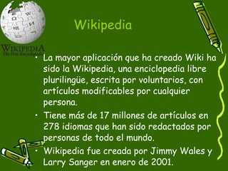 Wikipedia La mayor aplicación que ha creado Wiki ha sido la Wikipedia, una enciclopedia libre plurilingüe, escrita por voluntarios, con artículos modificables por cualquier persona.  Tiene más de 17 millones de artículos en 278 idiomas que han sido redactados por personas de todo el mundo.  Wikipedia fue creada por Jimmy Wales y Larry Sanger en enero de 2001. 