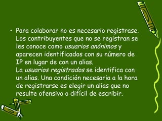 Para colaborar no es necesario registrase. Los contribuyentes que no se registran se les conoce como  usuarios anónimos  y aparecen identificados con su número de IP en lugar de con un alias. La  usuarios registrados  se identifica con un alias. Una condición necesaria a la hora de registrarse es elegir un alias que no resulte ofensivo o difícil de escribir. 