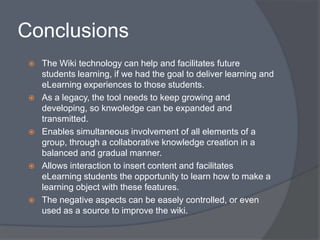 Conclusions
    The Wiki technology can help and facilitates future
     students learning, if we had the goal to deliver learning and
     eLearning experiences to those students.
    As a legacy, the tool needs to keep growing and
     developing, so knwoledge can be expanded and
     transmitted.
    Enables simultaneous involvement of all elements of a
     group, through a collaborative knowledge creation in a
     balanced and gradual manner.
    Allows interaction to insert content and facilitates
     eLearning students the opportunity to learn how to make a
     learning object with these features.
    The negative aspects can be easely controlled, or even
     used as a source to improve the wiki.
 