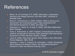References
    Barton, M., & Cummings, R. E. (2008). Wiki writing : collaborative
     learning in the college classroom. Ann Arbor, Mich.: University of
     Michigan Press.
    Bruns, A., & Humphreys, S. (2005, October). Wikis in teaching and
     assessment: the m/cyclopedia project. Paper presented at the
     International Symposium on Wikis, San Diego, CA.
    Ebersbach, A., Glaser, M., & Heigl, R. (2006). Wiki Web collaboration.
     Berlin: Springer.
    Forte, A., & Bruckman, A. (2007, October). Constructing text: wiki as a
     toolkit for (collaborative?) learning. Paper presented at the International
     Symposium on Wikis, Montreal, Quebec, Canada.
    Lamb, B. (2009). Wide Open Spaces: Wikis, Ready or Not. EDUCASE
     Review Magazine, 39(5), 36-48.
    Schwartz, L., Clark, S., Cossarin, M., & Rudolph, J. (2004). Educational
     Wikis: features and selection criteria. The International Review of
     Research in Open and Distance Learning, 5(24).


                                                   © 2010 Leonardo Langaro
 