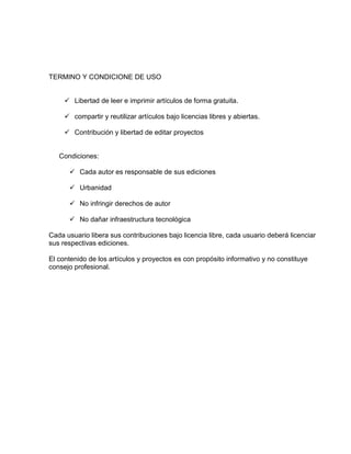 TERMINO Y CONDICIONE DE USO
 Libertad de leer e imprimir artículos de forma gratuita.
 compartir y reutilizar artículos bajo licencias libres y abiertas.
 Contribución y libertad de editar proyectos
Condiciones:
 Cada autor es responsable de sus ediciones
 Urbanidad
 No infringir derechos de autor
 No dañar infraestructura tecnológica
Cada usuario libera sus contribuciones bajo licencia libre, cada usuario deberá licenciar
sus respectivas ediciones.
El contenido de los artículos y proyectos es con propósito informativo y no constituye
consejo profesional.
 