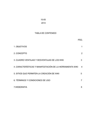 10-05
2014
TABLA DE CONTENIDO
PÁG.
1 .OBJETIVOS 1
2 .CONCEPTO 2
3 .CUADRO VENTAJAS Y DESVENTAJAS DE LOS WIKI 3
4 .CARACTERÍSTICAS Y MANIFESTACIÓN DE LA HERRAMIENTA WIKI 4
5. SITIOS QUE PERMITEN LA CREACIÓN DE WIKI 5
6. TÉRMINOS Y CONDICIONES DE USO 7
7.WEBGRAFIA 8
 