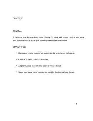 OBJETIVOS
GENERAL:
A través de este documento recopilar información sobre wiki, y dar a conocer más sobre
esta herramienta que es de gran utilidad para todos los internautas.
ESPECÍFICOS:
 Reconocer y dar a conocer los aspectos más importantes de los wiki.
 Conocer la forma correcta de usarlos.
 Ampliar nuestro conocimiento sobre el mundo digital.
 Saber mas sobre como crearlos, su manejo, donde crearlos y demás.
2
 