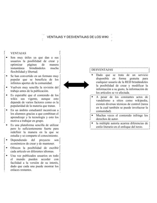 VENTAJAS Y DESVENTAJAS DE LOS WIKI
VENTAJAS
 Son muy útiles ya que dan a sus
usuarios la posibilidad de crear y
optimizar páginas de manera
instantánea brindándoles mucha
flexibilidad y libertad.
 Se han convertido en un formato muy
popular que se beneficia de los
infinitos aportes de la comunidad.
 Vuelven muy sencilla la revisión del
trabajo antes de la publicación.
 Es esperable que el contenido de los
wikis sea vigente, aunque esto
depende de varios factores como es la
popularidad de la materia que tratan.
 En un ámbito estudiantil incentivan a
los alumnos gracias a que combinan el
aprendizaje y la tecnología y esto los
motiva a trabajar en grupo.
 Es una plataforma sencilla de utilizar
pero lo suficientemente fuerte para
redefinir la manera en la que se
estudia y se comparte el conocimiento.
 Dependiendo del proyecto son
económicos de crear y de mantener.
 Ofrecen la posibilidad de escribir
cada artículo en diferentes idiomas.
 Una vez publicados usuarios en todo
el mundo pueden acceder con
facilidad a la versión de su interés,
dado que cada una puede mostrar los
enlaces restantes.
DESVENTAJAS
 Dado que se trata de un servicio
disponible en forma gratuita para
cualquier usuario de la RED brindándoles
la posibilidad de crear y modificar la
información a su gusto, la información de
los artículos se ve afectada.
 A pesar de los constantes actos de
vandalismo a sitios como wikipedia,
existen diversas técnicas de control (tarea
en la cual también se puede involucrar la
comunidad).
 Muchas veces el contenido infringe los
derechos de autor.
 la múltiple autoría acarrea diferencias de
estilo literario en el enfoque del texto.
 