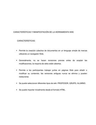CARACTERÍSTICAS Y MANIFESTACIÓN DE LA HERRAMIENTA WIKI
CARACTERÍSTICAS:
 Permite la creación colectiva de documentos en un lenguaje simple de marcas
utilizando un navegador Web.
 Generalmente, no se hacen revisiones previas antes de aceptar las
modificaciones, la mayoría de wikis están abiertos.
 Permite a los participantes trabajar juntos en páginas Web para añadir o
modificar su contenido. las versiones antiguas nunca se elimina y pueden
restaurarse.
 Se puede seleccionar diferentes tipos de wiki: PROFESOR, GRUPO, ALUMNO.
 Se puede importar inicialmente desde el formato HTML.
 