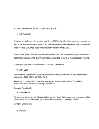 SITIOS QUE PERMITEN LA CREACIÓN DE WIKI
1. MEDIA WIKI
Paquete de software wiki gratuito escrito en PHP, originalmente hecho para usarse en
wikipedia. Actualmente es utilizado en vario9s proyectos de wikimedia, la fundación sin
fines de lucro y muchos otros wikis incluyendo el sitio media wiki.
Brinda una gran cantidad de documentación fácil de comprender para usuarios y
desarrolladores, además de ofrece amplia comunidad con wiki y varias listas de mailing.
El ejemplo mas conocido es wikipedia la enciclopedia libre.
2. JSP WIKI
Motor wiki de propiedades ricas y expandidle construido en base de los componentes
estándares J2EE (Java, servlets, JSP).
Tiene una documentación bastante buena para varias versiones de JSP wiki, la
comunidad incluye listas de mailing y canal IRC.
Ejemplo: FreeCLAS.
3. MOIN MOIN
Es un motor wiki avanzado fácil de utilizarse, escrito en Python con una gran comunidad
de usuarios, tiene una amplia documentación mantenida por la comunidad.
Ejemplo: Ubuntu wiki
4. PM wiki
 