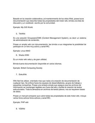 Basado en la creación colaborativa y el mantenimiento de los sitios Web, posee buna
documentación que describe todas las propiedades del motor wiki, brinda una lista de
discusión y un cookbook escrito por la comunidad.
Ejemplo: My GIS World.
5. TikiWiki
Es una solución Groupware/CMS (Content Management System), es decir un sistema
de administración de contenido.
Posee un amplio wiki con documentación, les brinda a sus integrantes la posibilidad de
participar en un foro muy activo y canal IRC.
Ejemplo: Linux MAO
6. Wacko WIKI
Es un motor wiki veloz y de gran utilidad.
Brinda buena documentación disponible en varios idiomas.
Ejemplo: British Computing Society
7. DokuWiki
Wiki fácil de utilizar, orientado mas que nada a la creación de documentación de
cualquier tipo. Se enfoca hacia los equipos de desarrolladores, grupos de trabajo y
pequeñas compañías. Posee una sintaxis simple que asegura que los archivos de
información se mantengan legibles aun fuera del wiki y facilita la creación de textos
estructurados. Toda la almacena en archivos de textos planos, nos se requieren bases
de datos.
Posee un manual compacto que cubre todas las propiedades de este motor wiki, incluye
varios foros activos foros activos y canal IRC.
Ejemplo: PHP wiki
8. VQWiki
 