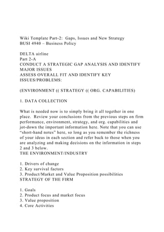 Wiki Template Part-2: Gaps, Issues and New Strategy
BUSI 4940 – Business Policy
DELTA airline
Part 2-A
CONDUCT A STRATEGIC GAP ANALYSIS AND IDENTIFY
MAJOR ISSUES
ASSESS OVERALL FIT AND IDENTIFY KEY
ISSUES/PROBLEMS:
(ENVIRONMENT (( STRATEGY (( ORG. CAPABILITIES)
1. DATA COLLECTION
What is needed now is to simply bring it all together in one
place. Review your conclusions from the previous steps on firm
performance, environment, strategy, and org. capabilities and
jot-down the important information here. Note that you can use
“short-hand notes” here, so long as you remember the richness
of your ideas in each section and refer back to those when you
are analyzing and making decisions on the information in steps
2 and 3 below.
THE ENVIRONMENT/INDUSTRY
1. Drivers of change
2. Key survival factors
3. Product/Market and Value Proposition possibilities
STRATEGY OF THE FIRM
1. Goals
2. Product focus and market focus
3. Value proposition
4. Core Activities
 
