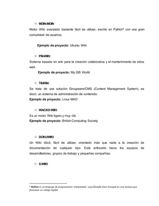  MOIN-MOIN
Motor Wiki avanzado bastante fácil de utilizar, escrito en Python6 con una gran
comunidad de usuarios.
Ejemplo de proyecto: Ubuntu Wiki
 PM-WIKI
Sistema basado en wiki para la creación colaborativa y el mantenimiento de sitios
web.
Ejemplo de proyecto: My GIS World
 TikiWiki
Se trata de una solución Groupware/CMS (Content Management System), es
decir, un sistema de administración de contenido.
Ejemplo de proyecto: Linux MAO
 WACKO WIKI
Es un motor Wiki ligero y muy útil.
Ejemplo de proyecto: British Computing Society
 DOKUWIKI
Un Wiki dócil, fácil de utilizar, orientado más que nada a la creación de
documentación de cualquier tipo. Está enfocado hacia los equipos de
desarrolladores, grupos de trabajo y pequeñas compañías.
 X-WIKI
6 Python es un lenguaje de programación interpretado cuya filosofía hace hincapié en una sintaxis que
favorezca un código legible.
 
