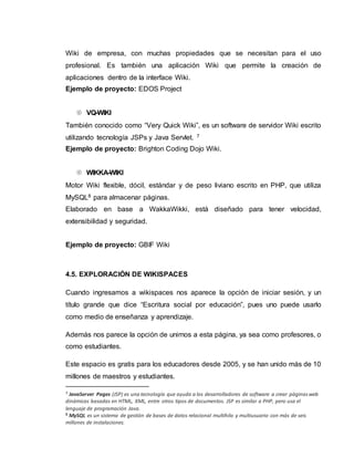 Wiki de empresa, con muchas propiedades que se necesitan para el uso
profesional. Es también una aplicación Wiki que permite la creación de
aplicaciones dentro de la interface Wiki.
Ejemplo de proyecto: EDOS Project
 VQ-WIKI
También conocido como “Very Quick Wiki”, es un software de servidor Wiki escrito
utilizando tecnología JSPs y Java Servlet. 7
Ejemplo de proyecto: Brighton Coding Dojo Wiki.
 WIKKA-WIKI
Motor Wiki flexible, dócil, estándar y de peso liviano escrito en PHP, que utiliza
MySQL8 para almacenar páginas.
Elaborado en base a WakkaWikki, está diseñado para tener velocidad,
extensibilidad y seguridad.
Ejemplo de proyecto: GBIF Wiki
4.5. EXPLORACIÓN DE WIKISPACES
Cuando ingresamos a wikispaces nos aparece la opción de iniciar sesión, y un
título grande que dice “Escritura social por educación”, pues uno puede usarlo
como medio de enseñanza y aprendizaje.
Además nos parece la opción de unirnos a esta página, ya sea como profesores, o
como estudiantes.
Este espacio es gratis para los educadores desde 2005, y se han unido más de 10
millones de maestros y estudiantes.
7 JavaServer Pages (JSP) es una tecnología que ayuda a los desarrolladores de software a crear páginasweb
dinámicas basadas en HTML, XML, entre otros tipos de documentos. JSP es similar a PHP, pero usa el
lenguaje de programación Java.
8 MySQL es un sistema de gestión de bases de datos relacional multihilo y multiusuario con más de seis
millones de instalaciones.
 