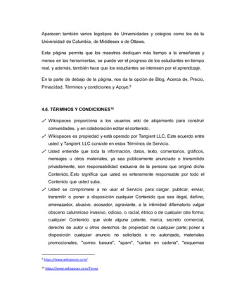 Aparecen también varios logotipos de Universidades y colegios como los de la
Universidad de Columbia, de Middlesex o de Ottawa.
Esta página permite que los maestros dediquen más tiempo a la enseñanza y
menos en las herramientas, se puede ver el progreso de los estudiantes en tiempo
real, y además, también hace que los estudiantes se interesen por el aprendizaje.
En la parte de debajo de la página, nos da la opción de Blog, Acerca de, Precio,
Privacidad, Términos y condiciones y Apoyo.9
4.6. TÉRMINOS Y CONDICIONES10
 Wikispaces proporciona a los usuarios wiki de alojamiento para construir
comunidades, y en colaboración editar el contenido.
 Wikispaces es propiedad y está operado por Tangient LLC. Este acuerdo entre
usted y Tangient LLC consiste en estos Términos de Servicio.
 Usted entiende que toda la información, datos, texto, comentarios, gráficos,
mensajes u otros materiales, ya sea públicamente anunciado o transmitido
privadamente, son responsabilidad exclusiva de la persona que originó dicho
Contenido. Esto significa que usted es enteramente responsable por todo el
Contenido que usted suba.
 Usted se compromete a no usar el Servicio para: cargar, publicar, enviar,
transmitir o poner a disposición cualquier Contenido que sea ilegal, dañino,
amenazador, abusivo, acosador, agraviante, a la intimidad difamatorio vulgar
obsceno calumnioso invasivo, odioso, o racial, étnico o de cualquier otra forma;
cualquier Contenido que viole alguna patente, marca, secreto comercial,
derecho de autor u otros derechos de propiedad de cualquier parte; poner a
disposición cualquier anuncio no solicitado o no autorizado, materiales
promocionales, "correo basura", "spam", "cartas en cadena", "esquemas
9 https://www.wikispaces.com/
10 https://www.wikispaces.com/Terms
 
